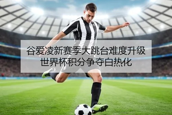 谷爱凌新赛季大跳台难度升级 世界杯积分争夺白热化