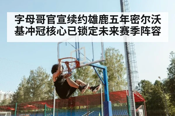 字母哥官宣续约雄鹿五年密尔沃基冲冠核心已锁定未来赛季阵容
